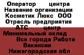Оператор Call-центра › Название организации ­ Косметик Люкс, ООО › Отрасль предприятия ­ АТС, call-центр › Минимальный оклад ­ 25 000 - Все города Работа » Вакансии   . Нижегородская обл.,Саров г.
